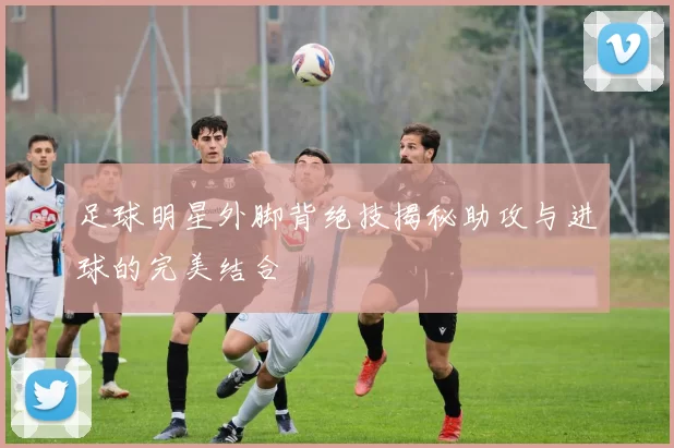 足球明星外脚背绝技揭秘助攻与进球的完美结合