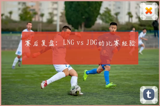 赛后复盘：LNG vs JDG的比赛经验