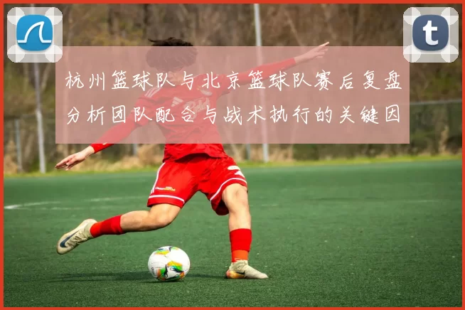 杭州篮球队与北京篮球队赛后复盘分析团队配合与战术执行的关键因素