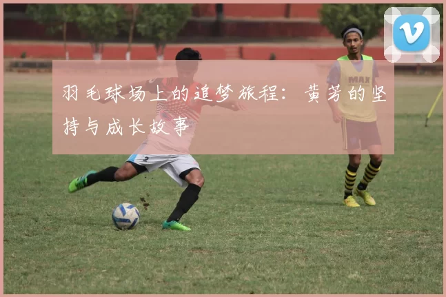 羽毛球场上的追梦旅程：黄芳的坚持与成长故事