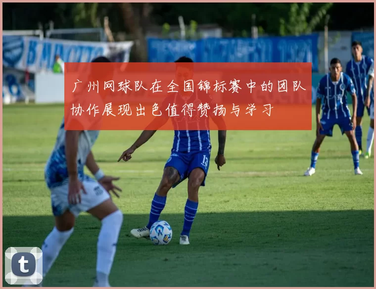 广州网球队在全国锦标赛中的团队协作展现出色值得赞扬与学习