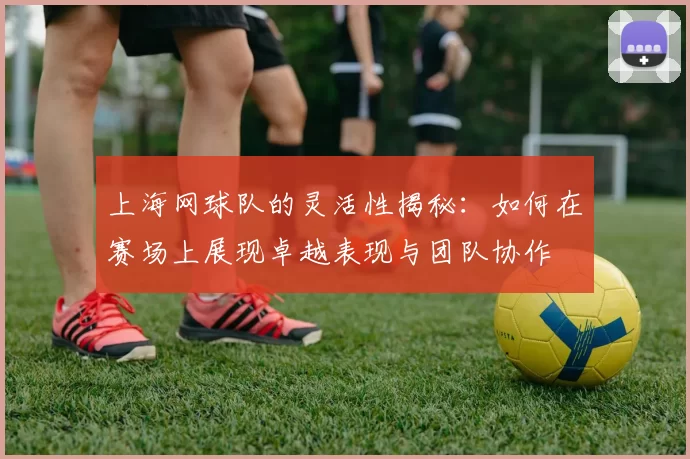 上海网球队的灵活性揭秘：如何在赛场上展现卓越表现与团队协作