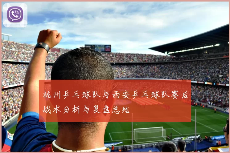 杭州乒乓球队与西安乒乓球队赛后战术分析与复盘总结