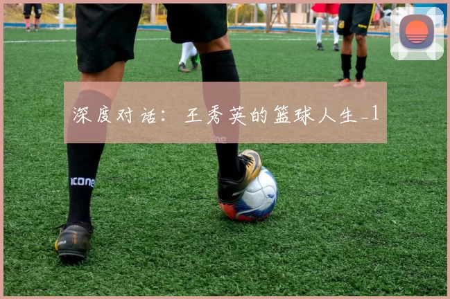 深度对话：王秀英的篮球人生_1