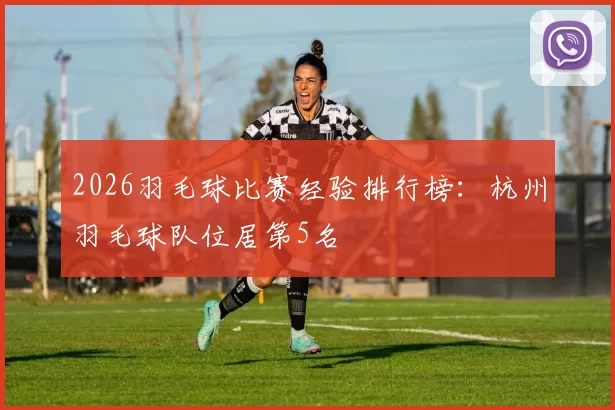 2026羽毛球比赛经验排行榜：杭州羽毛球队位居第5名